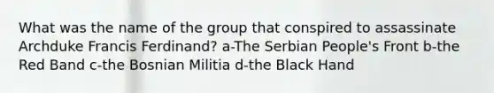 What was the name of the group that conspired to assassinate Archduke Francis Ferdinand? a-The Serbian People's Front b-the Red Band c-the Bosnian Militia d-the Black Hand