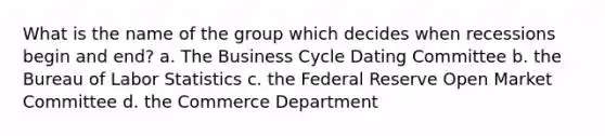 What is the name of the group which decides when recessions begin and end? a. The Business Cycle Dating Committee b. the Bureau of Labor Statistics c. the Federal Reserve Open Market Committee d. the Commerce Department