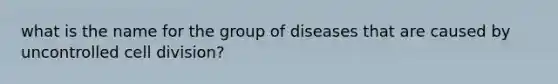 what is the name for the group of diseases that are caused by uncontrolled cell division?