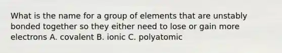 What is the name for a group of elements that are unstably bonded together so they either need to lose or gain more electrons A. covalent B. ionic C. polyatomic