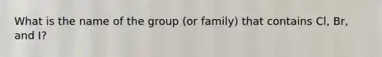 What is the name of the group (or family) that contains Cl, Br, and I?