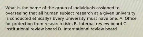 What is the name of the group of individuals assigned to overseeing that all human subject research at a given university is conducted ethically? Every University must have one. A. Office for protection from research risks B. Internal review board C. Institutional review board D. International review board