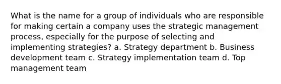 What is the name for a group of individuals who are responsible for making certain a company uses the strategic management process, especially for the purpose of selecting and implementing strategies? a. Strategy department b. Business development team c. Strategy implementation team d. Top management team