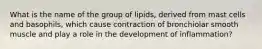 What is the name of the group of lipids, derived from mast cells and basophils, which cause contraction of bronchiolar smooth muscle and play a role in the development of inflammation?