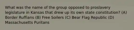 What was the name of the group opposed to proslavery legislature in Kansas that drew up its own state constitution? (A) Border Ruffians (B) Free Soilers (C) Bear Flag Republic (D) Massachusetts Puritans