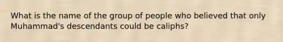 What is the name of the group of people who believed that only Muhammad's descendants could be caliphs?