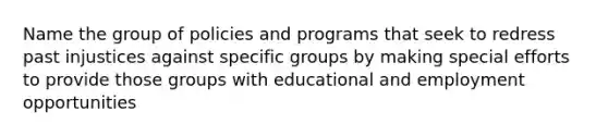 Name the group of policies and programs that seek to redress past injustices against specific groups by making special efforts to provide those groups with educational and employment opportunities