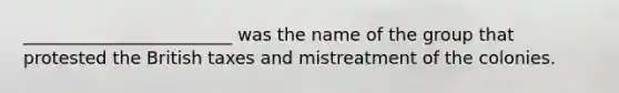 ________________________ was the name of the group that protested the British taxes and mistreatment of the colonies.