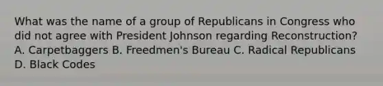 What was the name of a group of Republicans in Congress who did not agree with President Johnson regarding Reconstruction? A. Carpetbaggers B. Freedmen's Bureau C. Radical Republicans D. Black Codes