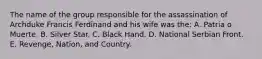 The name of the group responsible for the assassination of Archduke Francis Ferdinand and his wife was the: A. Patria o Muerte. B. Silver Star. C. Black Hand. D. National Serbian Front. E. Revenge, Nation, and Country.