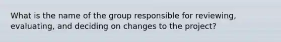 What is the name of the group responsible for reviewing, evaluating, and deciding on changes to the project?