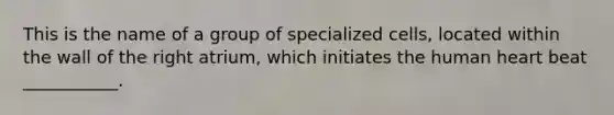 This is the name of a group of specialized cells, located within the wall of the right atrium, which initiates the human heart beat ___________.