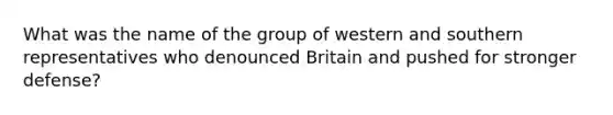 What was the name of the group of western and southern representatives who denounced Britain and pushed for stronger defense?