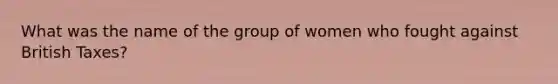 What was the name of the group of women who fought against British Taxes?