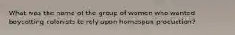 What was the name of the group of women who wanted boycotting colonists to rely upon homespun production?