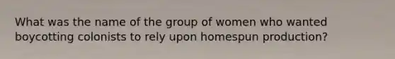 What was the name of the group of women who wanted boycotting colonists to rely upon homespun production?