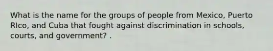 What is the name for the groups of people from Mexico, Puerto RIco, and Cuba that fought against discrimination in schools, courts, and government? .