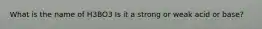 What is the name of H3BO3 Is it a strong or weak acid or base?