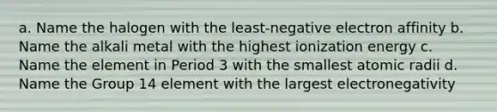 a. Name the halogen with the least-negative electron affinity b. Name the alkali metal with the highest ionization energy c. Name the element in Period 3 with the smallest atomic radii d. Name the Group 14 element with the largest electronegativity