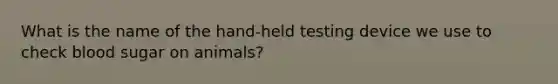 What is the name of the hand-held testing device we use to check blood sugar on animals?