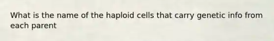 What is the name of the haploid cells that carry genetic info from each parent