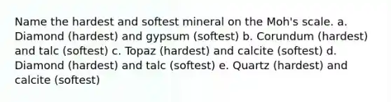 Name the hardest and softest mineral on the Moh's scale. a. Diamond (hardest) and gypsum (softest) b. Corundum (hardest) and talc (softest) c. Topaz (hardest) and calcite (softest) d. Diamond (hardest) and talc (softest) e. Quartz (hardest) and calcite (softest)