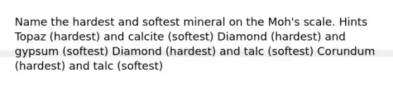 Name the hardest and softest mineral on the Moh's scale. Hints Topaz (hardest) and calcite (softest) Diamond (hardest) and gypsum (softest) Diamond (hardest) and talc (softest) Corundum (hardest) and talc (softest)