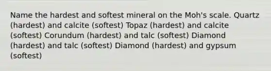 Name the hardest and softest mineral on the Moh's scale. Quartz (hardest) and calcite (softest) Topaz (hardest) and calcite (softest) Corundum (hardest) and talc (softest) Diamond (hardest) and talc (softest) Diamond (hardest) and gypsum (softest)