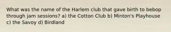 What was the name of the Harlem club that gave birth to bebop through jam sessions? a) the Cotton Club b) Minton's Playhouse c) the Savoy d) Birdland