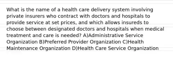 What is the name of a health care delivery system involving private insurers who contract with doctors and hospitals to provide service at set prices, and which allows insureds to choose between designated doctors and hospitals when medical treatment and care is needed? A)Administrative Service Organization B)Preferred Provider Organization C)Health Maintenance Organization D)Health Care Service Organization