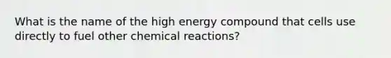 What is the name of the high energy compound that cells use directly to fuel other chemical reactions?