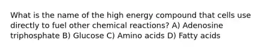 What is the name of the high energy compound that cells use directly to fuel other chemical reactions? A) Adenosine triphosphate B) Glucose C) Amino acids D) Fatty acids