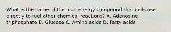 What is the name of the high-energy compound that cells use directly to fuel other chemical reactions? A. Adenosine triphosphate B. Glucose C. Amino acids D. Fatty acids