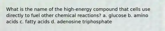 What is the name of the high-energy compound that cells use directly to fuel other chemical reactions? a. glucose b. amino acids c. fatty acids d. adenosine triphosphate