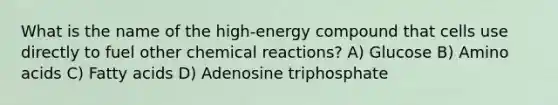 What is the name of the high-energy compound that cells use directly to fuel other chemical reactions? A) Glucose B) Amino acids C) Fatty acids D) Adenosine triphosphate