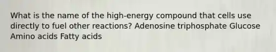 What is the name of the high-energy compound that cells use directly to fuel other reactions? Adenosine triphosphate Glucose Amino acids Fatty acids