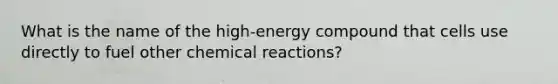 What is the name of the high-energy compound that cells use directly to fuel other chemical reactions?