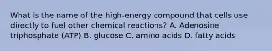 What is the name of the high-energy compound that cells use directly to fuel other chemical reactions? A. Adenosine triphosphate (ATP) B. glucose C. amino acids D. fatty acids