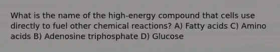 What is the name of the high-energy compound that cells use directly to fuel other <a href='https://www.questionai.com/knowledge/kc6NTom4Ep-chemical-reactions' class='anchor-knowledge'>chemical reactions</a>? A) Fatty acids C) <a href='https://www.questionai.com/knowledge/k9gb720LCl-amino-acids' class='anchor-knowledge'>amino acids</a> B) Adenosine triphosphate D) Glucose