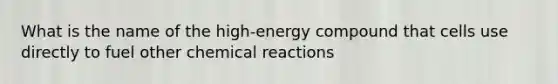 What is the name of the high-energy compound that cells use directly to fuel other chemical reactions