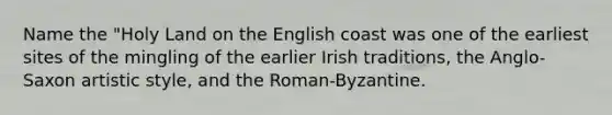 Name the "Holy Land on the English coast was one of the earliest sites of the mingling of the earlier Irish traditions, the Anglo-Saxon artistic style, and the Roman-Byzantine.