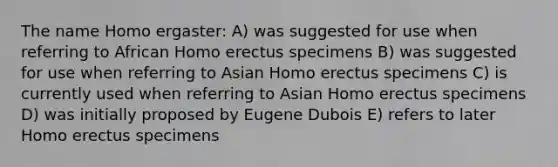 The name Homo ergaster: A) was suggested for use when referring to African Homo erectus specimens B) was suggested for use when referring to Asian Homo erectus specimens C) is currently used when referring to Asian Homo erectus specimens D) was initially proposed by Eugene Dubois E) refers to later Homo erectus specimens