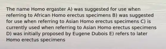 The name Homo ergaster A) was suggested for use when referring to African Homo erectus specimens B) was suggested for use when referring to Asian Homo erectus specimens C) is currently used when referring to Asian Homo erectus specimens D) was initially proposed by Eugene Dubois E) refers to later Homo erectus specimens