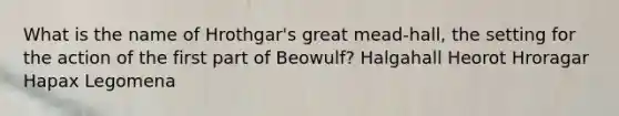 What is the name of Hrothgar's great mead-hall, the setting for the action of the first part of Beowulf? Halgahall Heorot Hroragar Hapax Legomena