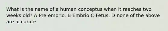 What is the name of a human conceptus when it reaches two weeks old? A-Pre-embrio. B-Embrio C-Fetus. D-none of the above are accurate.