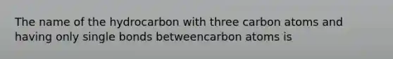 The name of the hydrocarbon with three carbon atoms and having only single bonds betweencarbon atoms is