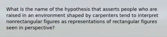 What is the name of the hypothesis that asserts people who are raised in an environment shaped by carpenters tend to interpret nonrectangular figures as representations of rectangular figures seen in perspective?