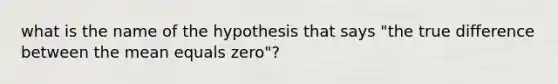 what is the name of the hypothesis that says "the true difference between the mean equals zero"?