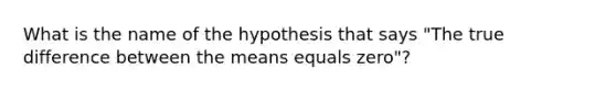 What is the name of the hypothesis that says "The true difference between the means equals zero"?