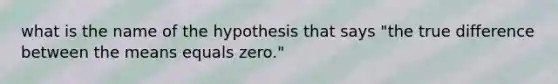 what is the name of the hypothesis that says "the true difference between the means equals zero."